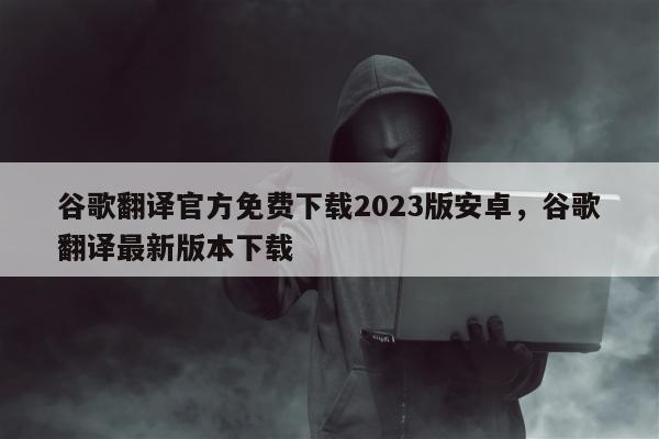 谷歌翻译官方免费下载2023版安卓，谷歌翻译最新版本下载