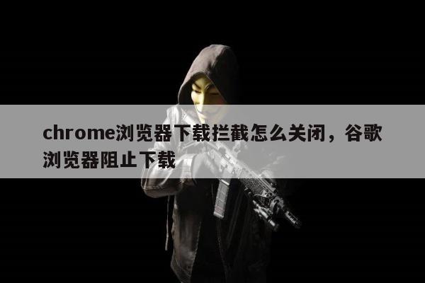 chrome浏览器下载拦截怎么关闭，谷歌浏览器阻止下载