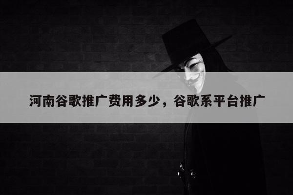 河南谷歌推广费用多少，谷歌系平台推广