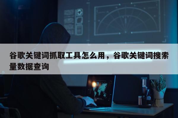 谷歌关键词抓取工具怎么用，谷歌关键词搜索量数据查询