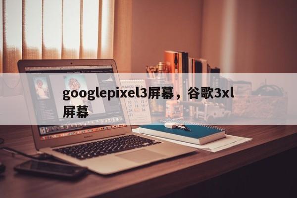 googlepixel3屏幕，谷歌3xl屏幕