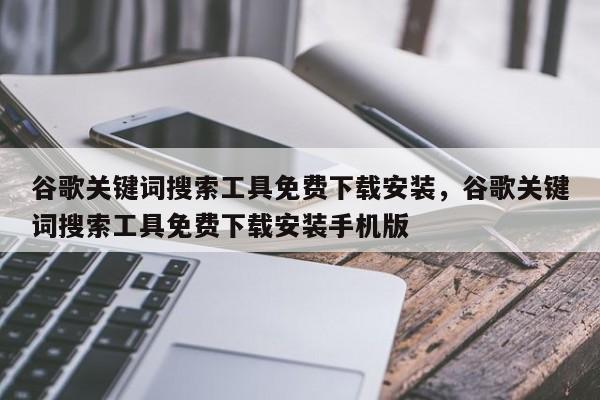 谷歌关键词搜索工具免费下载安装，谷歌关键词搜索工具免费下载安装手机版