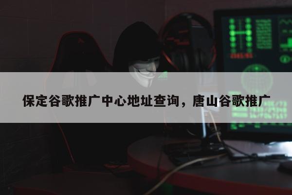 保定谷歌推广中心地址查询，唐山谷歌推广