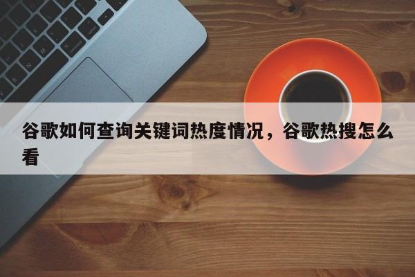 谷歌如何查询关键词热度情况，谷歌热搜怎么看