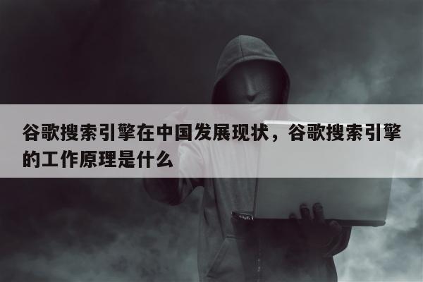 谷歌搜索引擎在中国发展现状，谷歌搜索引擎的工作原理是什么