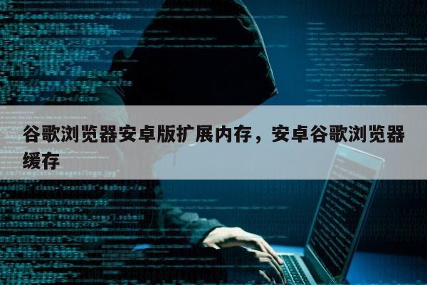 谷歌浏览器安卓版扩展内存，安卓谷歌浏览器缓存