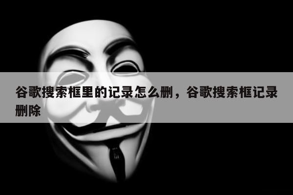 谷歌搜索框里的记录怎么删，谷歌搜索框记录删除