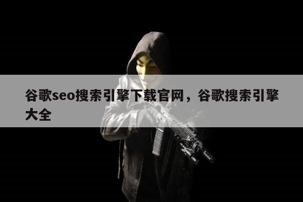 谷歌seo搜索引擎下载官网，谷歌搜索引擎大全