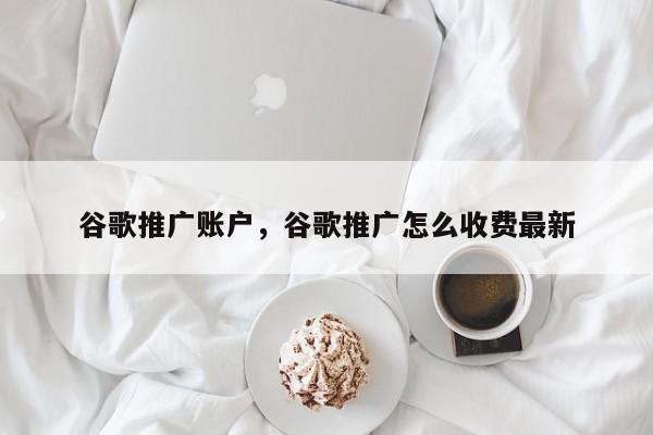 谷歌推广账户，谷歌推广怎么收费最新