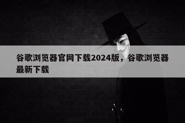谷歌浏览器官网下载2024版，谷歌浏览器最新下载