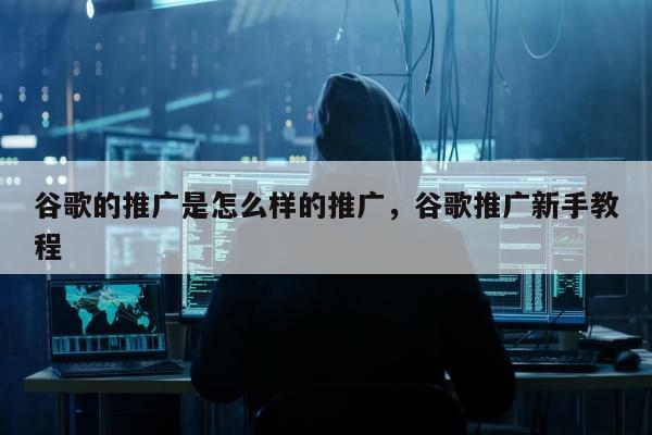 谷歌的推广是怎么样的推广，谷歌推广新手教程