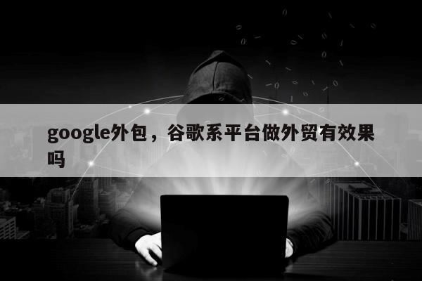 google外包，谷歌系平台做外贸有效果吗