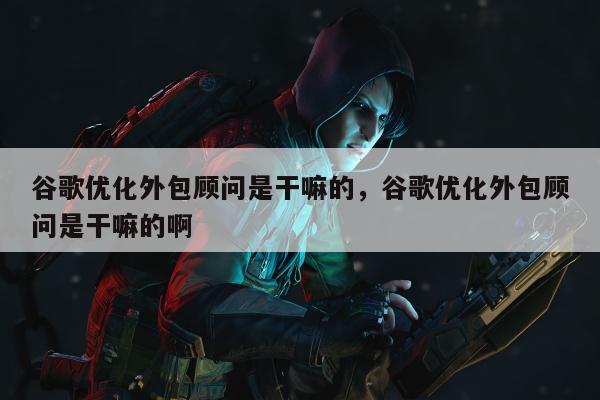 谷歌优化外包顾问是干嘛的，谷歌优化外包顾问是干嘛的啊