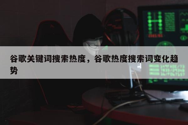 谷歌关键词搜索热度	，谷歌热度搜索词变化趋势