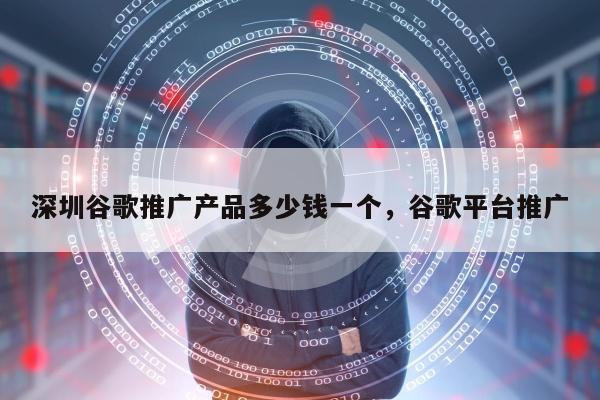 深圳谷歌推广产品多少钱一个，谷歌平台推广