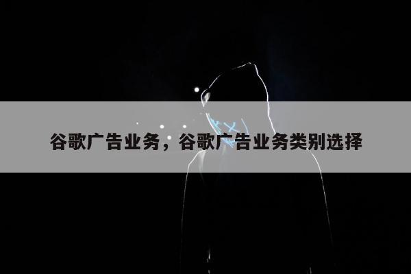 谷歌广告业务，谷歌广告业务类别选择