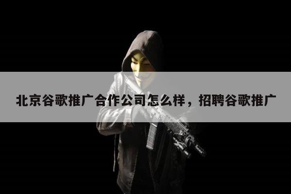 北京谷歌推广合作公司怎么样，招聘谷歌推广