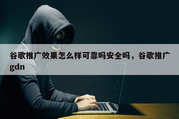 谷歌推广效果怎么样可靠吗安全吗，谷歌推广gdn
