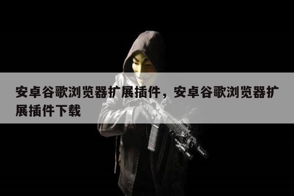 安卓谷歌浏览器扩展插件，安卓谷歌浏览器扩展插件下载