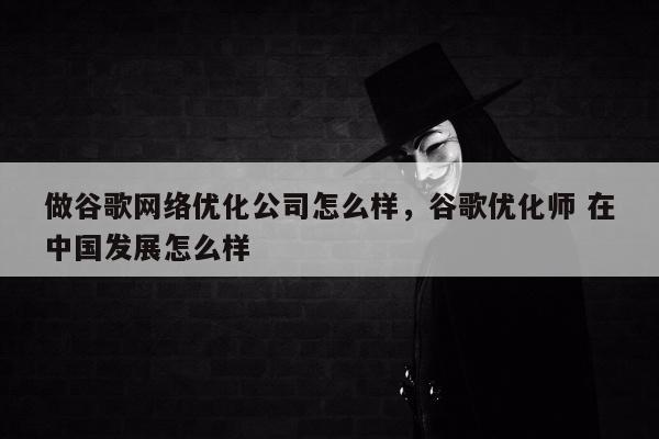 做谷歌网络优化公司怎么样	，谷歌优化师 在中国发展怎么样