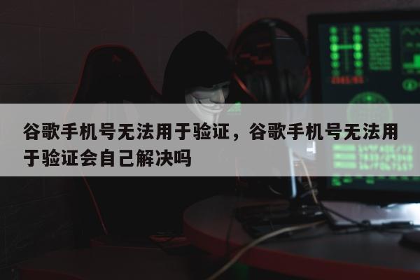 谷歌手机号无法用于验证	，谷歌手机号无法用于验证会自己解决吗