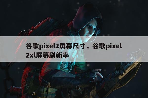 谷歌pixel2屏幕尺寸，谷歌pixel2xl屏幕刷新率