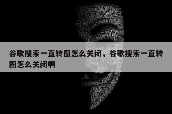 谷歌搜索一直转圈怎么关闭	，谷歌搜索一直转圈怎么关闭啊