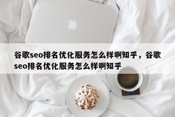 谷歌seo排名优化服务怎么样啊知乎，谷歌seo排名优化服务怎么样啊知乎