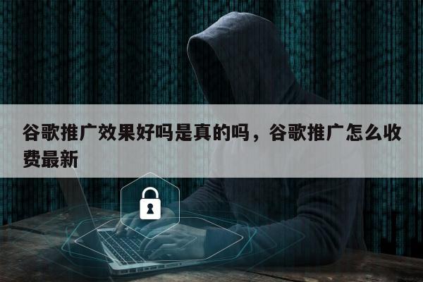 谷歌推广效果好吗是真的吗，谷歌推广怎么收费最新
