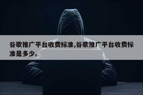 谷歌推广平台收费标准,谷歌推广平台收费标准是多少。