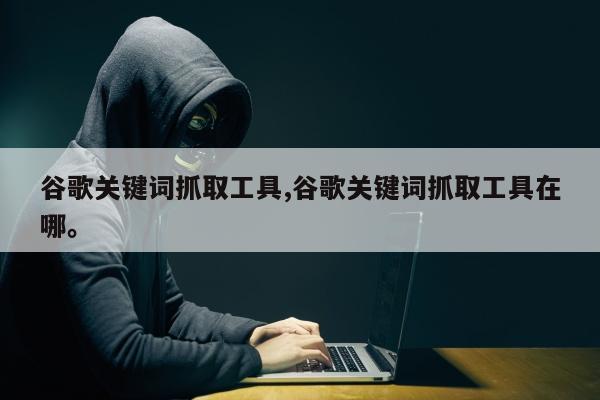 谷歌关键词抓取工具,谷歌关键词抓取工具在哪。