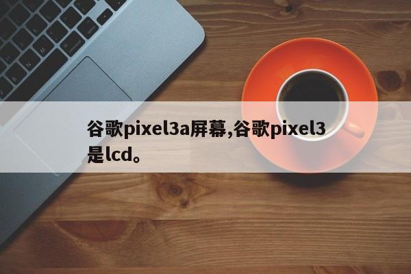 谷歌pixel3a屏幕,谷歌pixel3是lcd。