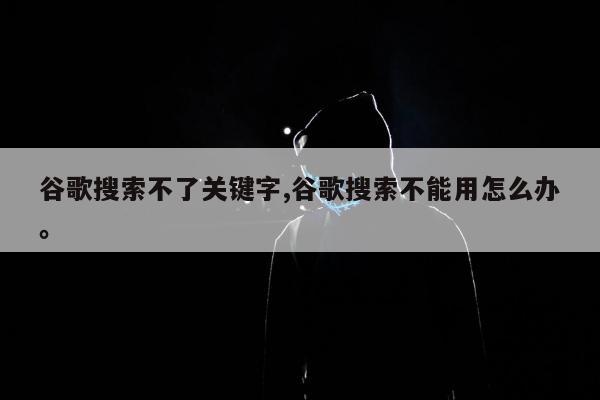 谷歌搜索不了关键字,谷歌搜索不能用怎么办。