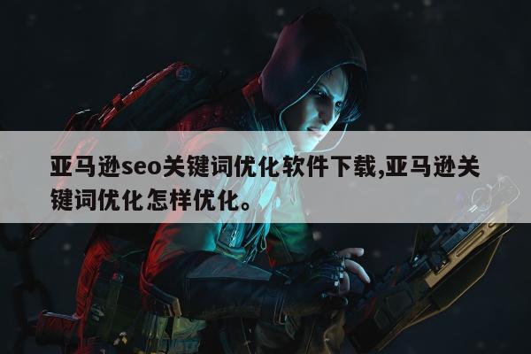 亚马逊seo关键词优化软件下载,亚马逊关键词优化怎样优化。