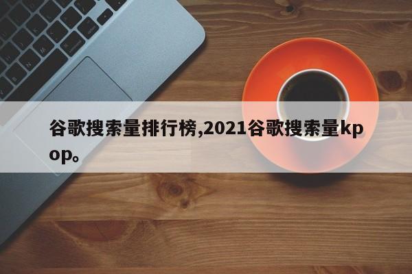 谷歌搜索量排行榜,2021谷歌搜索量kpop。