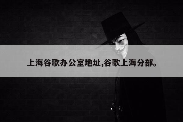 上海谷歌办公室地址,谷歌上海分部。