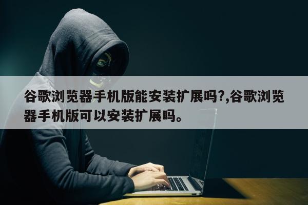 谷歌浏览器手机版能安装扩展吗?,谷歌浏览器手机版可以安装扩展吗。