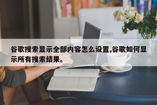 谷歌搜索显示全部内容怎么设置,谷歌如何显示所有搜索结果	。