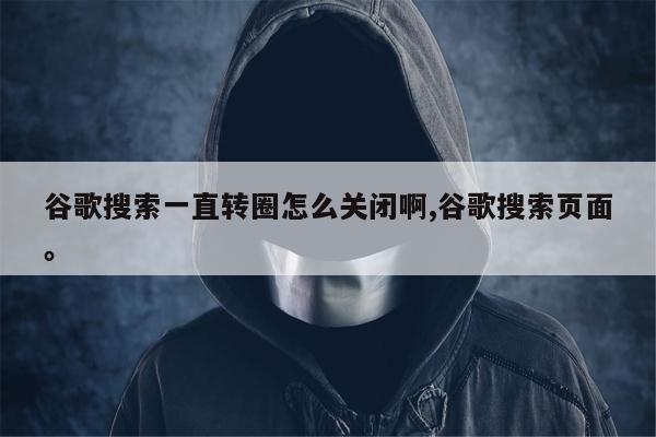 谷歌搜索一直转圈怎么关闭啊,谷歌搜索页面	。