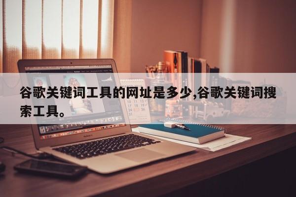 谷歌关键词工具的网址是多少,谷歌关键词搜索工具	。