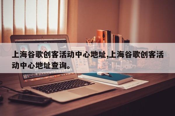 上海谷歌创客活动中心地址,上海谷歌创客活动中心地址查询。