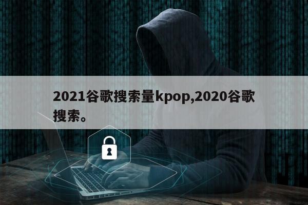 2021谷歌搜索量kpop,2020谷歌搜索。
