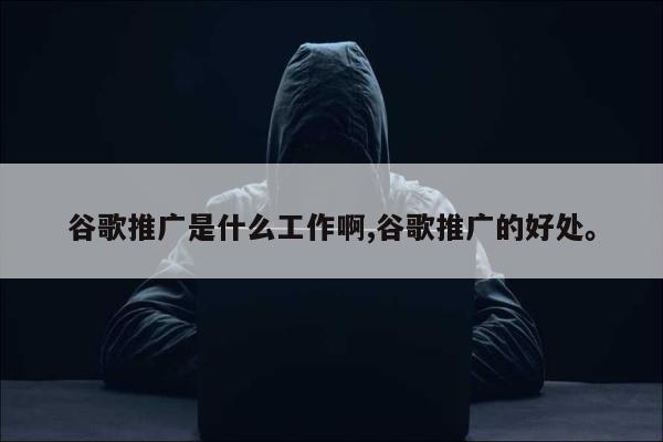 谷歌推广是什么工作啊,谷歌推广的好处。