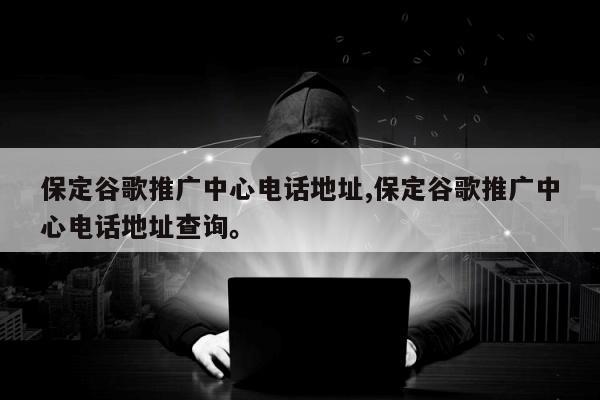保定谷歌推广中心电话地址,保定谷歌推广中心电话地址查询。