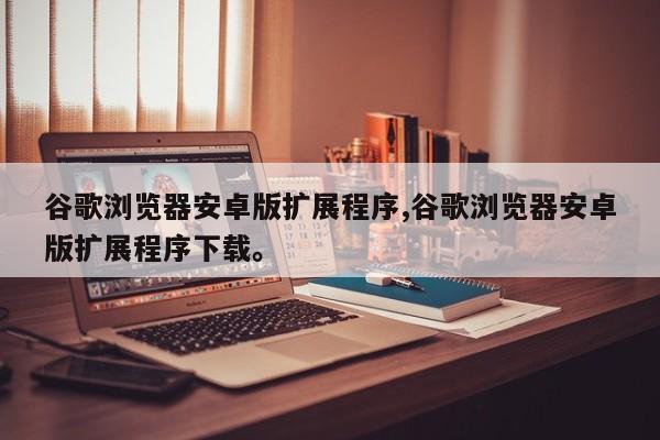 谷歌浏览器安卓版扩展程序,谷歌浏览器安卓版扩展程序下载。