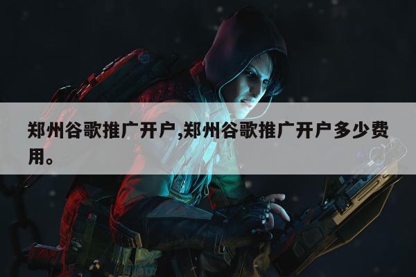郑州谷歌推广开户,郑州谷歌推广开户多少费用	。