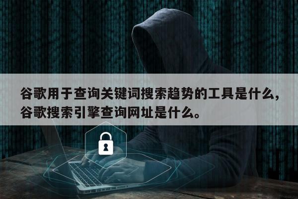 谷歌用于查询关键词搜索趋势的工具是什么,谷歌搜索引擎查询网址是什么。