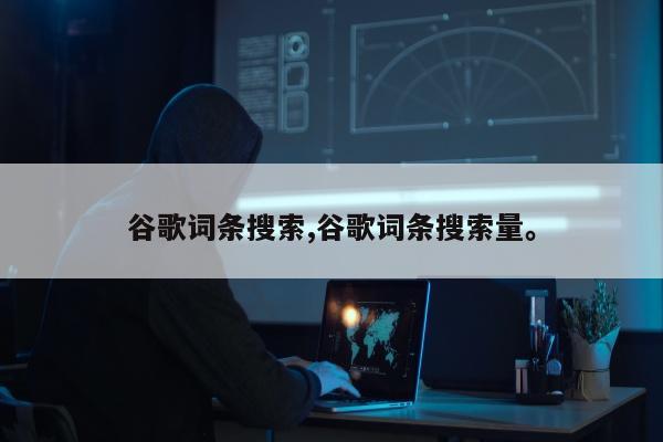 谷歌词条搜索,谷歌词条搜索量	。