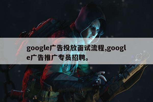 google广告投放面试流程,google广告推广专员招聘	。