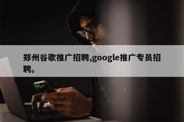 郑州谷歌推广招聘,google推广专员招聘。
